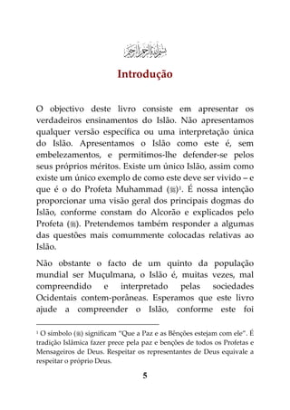 e
                          Introdução


O objectivo deste livro consiste em apresentar os
verdadeiros ensinamentos do Islão. Não apresentamos
qualquer versão específica ou uma interpretação única
do Islão. Apresentamos o Islão como este é, sem
embelezamentos, e permitimos-lhe defender-se pelos
seus próprios méritos. Existe um único Islão, assim como
existe um único exemplo de como este deve ser vivido – e
que é o do Profeta Muhammad () 1. É nossa intenção
proporcionar uma visão geral dos principais dogmas do
Islão, conforme constam do Alcorão e explicados pelo
Profeta (). Pretendemos também responder a algumas
das questões mais comummente colocadas relativas ao
Islão.
Não obstante o facto de um quinto da população
mundial ser Muçulmana, o Islão é, muitas vezes, mal
compreendido e interpretado pelas sociedades
Ocidentais contem-porâneas. Esperamos que este livro
ajude a compreender o Islão, conforme este foi

1 O símbolo () significam “Que a Paz e as Bênções estejam com ele”. É
tradição Islâmica fazer prece pela paz e benções de todos os Profetas e
Mensageiros de Deus. Respeitar os representantes de Deus equivale a
respeitar o próprio Deus.

                                  5
 