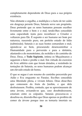 completamente dependente de Deus para a sua própria
existência.
Não obstante o orgulho, a maldição e o facto de ter caído
em desgraça perante Deus, Satanás serve um propósito.
Deus pretende que os seres humanos possam escolher
livremente entre o bem e o mal, tendo-lhes concedido
uma capacidade inata para reconhecer o Criador e
voltarem para Ele. É suposto o ser humano ser bom por
natureza, nascendo puro, em perfeito estado de Islão
(submissão). Satanás e as suas hostes comandam o mal,
opondo-se ao bem, procurando desencaminhar a
Humanidade para a perversão e para a idolatria,
afastando-a do monoteísmo, da rectidão e do caminho de
Deus. Deus, o Todo Sapiente, intima os Muçulmanos a
seguirem o bem e proíbe o mal. Em virtude do exercício
do livre arbítrio com que foram dotados, e resistindo às
tentações de Satanás, os seres humanos podem alcançar
um elevado estado de honra.
O que se segue é um resumo do caminho percorrido por
Adão e Eva enquanto no Paraíso. Era-lhes concedida
uma liberdade plena, e viviam felizes. Deus disse-lhes
que comessem da fruta do Jardim, e que dela
desfrutassem. Proibiu, contudo, que se aproximassem de
uma árvore, avisando-os que, caso desobedecessem,
estariam entre os culpados. Satanás procurou-os e
desafiou-os, dizendo-lhes que Deus apenas os proibira de
comer da árvore porque isso os tornaria imortais ou

                           50
 