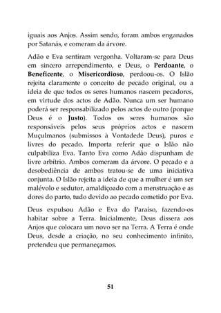 iguais aos Anjos. Assim sendo, foram ambos enganados
por Satanás, e comeram da árvore.
Adão e Eva sentiram vergonha. Voltaram-se para Deus
em sincero arrependimento, e Deus, o Perdoante, o
Beneficente, o Misericordioso, perdoou-os. O Islão
rejeita claramente o conceito de pecado original, ou a
ideia de que todos os seres humanos nascem pecadores,
em virtude dos actos de Adão. Nunca um ser humano
poderá ser responsabilizado pelos actos de outro (porque
Deus é o Justo). Todos os seres humanos são
responsáveis pelos seus próprios actos e nascem
Muçulmanos (submissos à Vontadede Deus), puros e
livres do pecado. Importa referir que o Islão não
culpabiliza Eva. Tanto Eva como Adão dispunham de
livre arbítrio. Ambos comeram da árvore. O pecado e a
desobediência de ambos tratou-se de uma iniciativa
conjunta. O Islão rejeita a ideia de que a mulher é um ser
malévolo e sedutor, amaldiçoado com a menstruação e as
dores do parto, tudo devido ao pecado cometido por Eva.
Deus expulsou Adão e Eva do Paraíso, fazendo-os
habitar sobre a Terra. Inicialmente, Deus dissera aos
Anjos que colocara um novo ser na Terra. A Terra é onde
Deus, desde a criação, no seu conhecimento infinito,
pretendeu que permaneçamos.




                           51
 