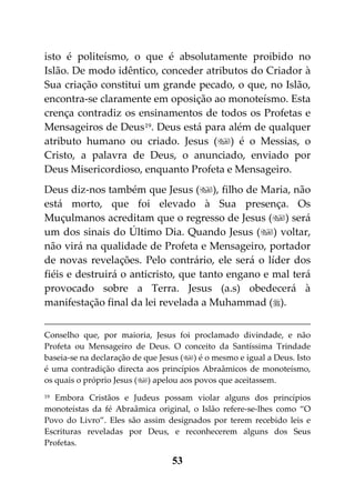 isto é politeísmo, o que é absolutamente proibido no
Islão. De modo idêntico, conceder atributos do Criador à
Sua criação constitui um grande pecado, o que, no Islão,
encontra-se claramente em oposição ao monoteísmo. Esta
crença contradiz os ensinamentos de todos os Profetas e
Mensageiros de Deus 19. Deus está para além de qualquer
atributo humano ou criado. Jesus () é o Messias, o
Cristo, a palavra de Deus, o anunciado, enviado por
Deus Misericordioso, enquanto Profeta e Mensageiro.
Deus diz-nos também que Jesus (), filho de Maria, não
está morto, que foi elevado à Sua presença. Os
Muçulmanos acreditam que o regresso de Jesus () será
um dos sinais do Último Dia. Quando Jesus () voltar,
não virá na qualidade de Profeta e Mensageiro, portador
de novas revelações. Pelo contrário, ele será o líder dos
fiéis e destruirá o anticristo, que tanto engano e mal terá
provocado sobre a Terra. Jesus (a.s) obedecerá à
manifestação final da lei revelada a Muhammad ().


Conselho que, por maioria, Jesus foi proclamado divindade, e não
Profeta ou Mensageiro de Deus. O conceito da Santíssima Trindade
baseia-se na declaração de que Jesus () é o mesmo e igual a Deus. Isto
é uma contradição directa aos princípios Abraâmicos de monoteísmo,
os quais o próprio Jesus () apelou aos povos que aceitassem.
19 Embora Cristãos e Judeus possam violar alguns dos princípios
monoteístas da fé Abraâmica original, o Islão refere-se-lhes como “O
Povo do Livro”. Eles são assim designados por terem recebido leis e
Escrituras reveladas por Deus, e reconhecerem alguns dos Seus
Profetas.

                                  53
 