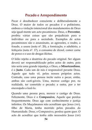 Pecado e Arrependimento
Pecar é desobedecer consciente e deliberadamente a
Deus. O maior de todos os pecados é o politeísmo,
embora a violação intencional dos mandamentos de Deus
seja igual-mente um acto pecaminoso. Deus, o Preventor,
proibiu várias coisas que são prejudiciais para o
indivíduo ou para a sociedade. Exemplos de actos
pecaminosos são o assassinato, as agressões, o roubo, a
fraude, a usura (nota nº. 20), a fornicação, o adultério, a
feitiçaria (nota nº. 17), o consumo de álcool, comer carne
de porco e o uso de drogas ilícitas.
O Islão rejeita a doutrina do pecado original. Ser algum
deverá ser responsabilizado pelos actos de outro, pois
isto seria uma grande injustiça, e Deus, o Misericordioso,
é o Justo. Cada um de nós é responsável perante Deus,
Aquele que tudo vê, pelos nossos próprios actos.
Contudo, caso uma pessoa incite outra a pecar, então,
ambas são casti-gáveis. Uma, merece castigo por, na
realidade, ter cometido o pecado; a outra, por a ter
encorajado a fazê-lo.
Quando uma pessoa peca, merece o castigo de Deus.
Felizmente, Deus é o Compassivo, Aquele que perdoa
frequentemente. Deus age com conhecimento e justiça
infinitos. Os Muçulmanos não acreditam que Jesus (),
filho de Maria, tenha morrido pelos pecados da
Humanidade. Deus, o Compassivo, perdoa quem quer. O
acto de acreditar que tenha sido necessário Jesus ()
                          54
 