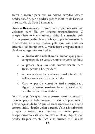 sofrer e morrer para que os nossos pecados fossem
perdoados, é negar o poder e justiça infinitos de Deus. A
misericórdia de Deus é ilimitada.
Deus, o Respondente, promete-nos o perdão, caso nos
voltemos para Ele, em sincero arrependimento. O
arrependimento é um assunto sério, é a maneira pela
qual a pessoa pode obter a salvação, por intercessão da
misericórdia de Deus, motivo pelo qual não pode ser
encarado de ânimo leve. O verdadeiro arrependimento
obedece às seguintes condições:
    1.   A pessoa deve reconhecer e aceitar que pecou,
         arrependendo-se verdadeiramente por o ter feito;
    2.   A pessoa deve voltar-se humildemente para
         Deus, pedindo-Lhe perdão;
    3.   A pessoa deve ter a sincera resolução de não
         voltar a cometer o mesmo pecado;
    4.   Caso o pecado cometido tenha prejudicado
         alguém, a pessoa deve fazer tudo o que estiver ao
         seu alcance para o remediar.
Isto não significa que, caso a pessoa volte a cometer o
mesmo pecado futuramente, o seu arrependimento
prévio seja anulado. O que se torna necessário é o sério
compro-misso de não voltar a pecar. Visto não sabermos
o que o futuro nos reserva, a porta para o
arrependimento está sempre aberta. Deus, Aquele que
perdoa frequentemente, fica feliz, quando os filhos de
                           55
 