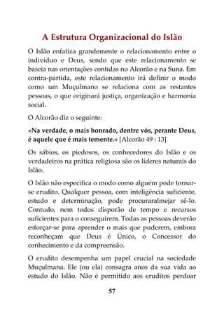 A Estrutura Organizacional do Islão
O Islão enfatiza grandemente o relacionamento entre o
indivíduo e Deus, sendo que este relacionamento se
baseia nas orientações contidas no Alcorão e na Suna. Em
contra-partida, este relacionamento irá definir o modo
como um Muçulmano se relaciona com as restantes
pessoas, o que originará justiça, organização e harmonia
social.
O Alcorão diz o seguinte:
«Na verdade, o mais honrado, dentre vós, perante Deus,
é aquele que é mais temente.» [Alcorão 49 : 13]
Os sábios, os piedosos, os conhecedores do Islão e os
verdadeiros na prática religiosa são os líderes naturais do
Islão.
O Islão não especifica o modo como alguém pode tornar-
se erudito. Qualquer pessoa, com inteligência suficiente,
estudo e determinação, pode procuraralmejar sê-lo.
Contudo, nem todos disporão de tempo e recursos
suficientes para o conseguirem. Todas as pessoas deverão
esforçar-se para aprender o mais que puderem, embora
reconheçam que Deus é Único, o Concessor do
conhecimento e da compreensão.
O erudito desempenha um papel crucial na sociedade
Muçulmana. Ele (ou ela) consagra anos da sua vida ao
estudo do Islão. Não é permitido aos eruditos perdoar

                            57
 