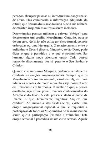 pecados, abençoar pessoas ou introduzir mudanças na lei
de Deus. Eles comunicam a informação adquirida do
estudo que fizeram do Islão e da Suna e, pela sua nobreza
de carácter, inspiram os outros a serem melhores.
Determinadas pessoas utilizam a palavra “clérigo” para
descreverem um erudito Muçulmano. Contudo, trata-se
de um erro. No Islão, não existe um clero formal, pessoas
ordenadas ou uma hierarquia. O relacionamento entre o
indivíduo e Deus é directo. Ninguém, senão Deus, pode
dizer o que é permitido e o que é pecaminoso. Ser
humano algum pode abençoar outro. Cada pessoa
responde directamente por si, perante o Seu Senhor e
Criador.
Quando visitamos uma Mesquita, podemos ver alguém a
conduzir as orações congre-gacionais. Sempre que os
Muçulmanos oram em conjunto, escolhem alguém para
liderar as orações, de modo a que lhes seja possível orar
em uníssono e em harmonia. O melhor é que, a pessoa
escolhida, seja a que possui maiores conhecimentos do
Alcorão e do Islão. A esta pessoa é dado o nome de
Imame, o que, literalmente, significa: “aquele que
conduz”. Ao meio-dia das Sextas-Feiras, existe uma
oração congregacional especial, à qual é requerida a
participação de todos os Muçulmanos do sexo masculino,
sendo que a participação feminina é voluntária. Esta
oração semanal é precedida de um curto sermão. Aquele


                           58
 