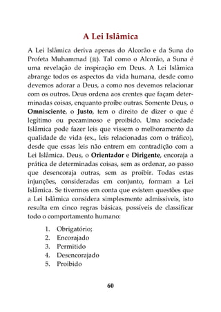 A Lei Islâmica
A Lei Islâmica deriva apenas do Alcorão e da Suna do
Profeta Muhammad (). Tal como o Alcorão, a Suna é
uma revelação de inspiração em Deus. A Lei Islâmica
abrange todos os aspectos da vida humana, desde como
devemos adorar a Deus, a como nos devemos relacionar
com os outros. Deus ordena aos crentes que façam deter-
minadas coisas, enquanto proíbe outras. Somente Deus, o
Omnisciente, o Justo, tem o direito de dizer o que é
legítimo ou pecaminoso e proibido. Uma sociedade
Islâmica pode fazer leis que vissem o melhoramento da
qualidade de vida (ex., leis relacionadas com o tráfico),
desde que essas leis não entrem em contradição com a
Lei Islâmica. Deus, o Orientador e Dirigente, encoraja a
prática de determinadas coisas, sem as ordenar, ao passo
que desencoraja outras, sem as proibir. Todas estas
injunções, consideradas em conjunto, formam a Lei
Islâmica. Se tivermos em conta que existem questões que
a Lei Islâmica considera simplesmente admissíveis, isto
resulta em cinco regras básicas, possíveis de classificar
todo o comportamento humano:
      1.   Obrigatório;
      2.   Encorajado
      3.   Permitido
      4.   Desencorajado
      5.   Proibido


                           60
 