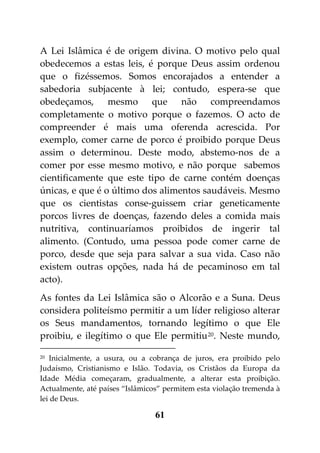A Lei Islâmica é de origem divina. O motivo pelo qual
obedecemos a estas leis, é porque Deus assim ordenou
que o fizéssemos. Somos encorajados a entender a
sabedoria subjacente à lei; contudo, espera-se que
obedeçamos, mesmo que não compreendamos
completamente o motivo porque o fazemos. O acto de
compreender é mais uma oferenda acrescida. Por
exemplo, comer carne de porco é proibido porque Deus
assim o determinou. Deste modo, abstemo-nos de a
comer por esse mesmo motivo, e não porque sabemos
cientificamente que este tipo de carne contém doenças
únicas, e que é o último dos alimentos saudáveis. Mesmo
que os cientistas conse-guissem criar geneticamente
porcos livres de doenças, fazendo deles a comida mais
nutritiva, continuaríamos proibidos de ingerir tal
alimento. (Contudo, uma pessoa pode comer carne de
porco, desde que seja para salvar a sua vida. Caso não
existem outras opções, nada há de pecaminoso em tal
acto).
As fontes da Lei Islâmica são o Alcorão e a Suna. Deus
considera politeísmo permitir a um líder religioso alterar
os Seus mandamentos, tornando legítimo o que Ele
proibiu, e ilegítimo o que Ele permitiu 20. Neste mundo,

20 Inicialmente, a usura, ou a cobrança de juros, era proibido pelo

Judaísmo, Cristianismo e Islão. Todavia, os Cristãos da Europa da
Idade Média começaram, gradualmente, a alterar esta proibição.
Actualmente, até países “Islâmicos” permitem esta violação tremenda à
lei de Deus.

                                 61
 