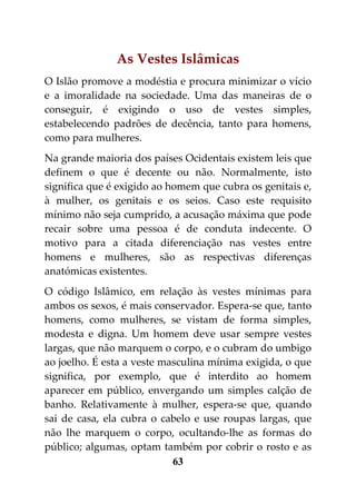 As Vestes Islâmicas
O Islão promove a modéstia e procura minimizar o vício
e a imoralidade na sociedade. Uma das maneiras de o
conseguir, é exigindo o uso de vestes simples,
estabelecendo padrões de decência, tanto para homens,
como para mulheres.
Na grande maioria dos países Ocidentais existem leis que
definem o que é decente ou não. Normalmente, isto
significa que é exigido ao homem que cubra os genitais e,
à mulher, os genitais e os seios. Caso este requisito
mínimo não seja cumprido, a acusação máxima que pode
recair sobre uma pessoa é de conduta indecente. O
motivo para a citada diferenciação nas vestes entre
homens e mulheres, são as respectivas diferenças
anatómicas existentes.
O código Islâmico, em relação às vestes mínimas para
ambos os sexos, é mais conservador. Espera-se que, tanto
homens, como mulheres, se vistam de forma simples,
modesta e digna. Um homem deve usar sempre vestes
largas, que não marquem o corpo, e o cubram do umbigo
ao joelho. É esta a veste masculina mínima exigida, o que
significa, por exemplo, que é interdito ao homem
aparecer em público, envergando um simples calção de
banho. Relativamente à mulher, espera-se que, quando
sai de casa, ela cubra o cabelo e use roupas largas, que
não lhe marquem o corpo, ocultando-lhe as formas do
público; algumas, optam também por cobrir o rosto e as
                            63
 