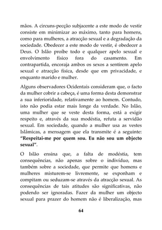 mãos. A circuns-pecção subjacente a este modo de vestir
consiste em minimizar ao máximo, tanto para homens,
como para mulheres, a atracção sexual e a degradação da
sociedade. Obedecer a este modo de vestir, é obedecer a
Deus. O Islão proíbe todo e qualquer apelo sexual e
envolvimento     físico   fora  do    casamento.    Em
contrapartida, encoraja ambos os sexos a sentirem apelo
sexual e atracção física, desde que em privacidade, e
enquanto marido e mulher.
Alguns observadores Ocidentais consideram que, o facto
da mulher cobrir a cabeça, é uma forma desta demonstrar
a sua inferioridade, relativamente ao homem. Contudo,
isto não podia estar mais longe da verdade. No Islão,
uma mulher que se veste desta forma, está a exigir
respeito e, através da sua modéstia, refuta a servidão
sexual. Em sociedade, quando a mulher usa as vestes
Islâmicas, a mensagem que ela transmite é a seguinte:
“Respeitai-me por quem sou. Eu não sou um objecto
sexual”.
O Islão ensina que, a falta de modéstia, tem
consequências, não apenas sobre o indivíduo, mas
também sobre a sociedade, que permite que homens e
mulheres misturem-se livremente, se exponham e
compitam ou seduzam-se através da atracção sexual. As
consequências de tais atitudes são significativas, não
podendo ser ignoradas. Fazer da mulher um objecto
sexual para prazer do homem não é liberalização, mas

                          64
 