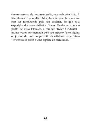 sim uma forma de desumanização, recusada pelo Islão. A
liberalização da mulher Muçul-mana assenta mais em
esta ser reconhecida pelo seu carácter, do que pela
exposição dos seus atributos físicos. Tendo em conta o
ponto de vista Islâmico, a mulher “livre” Ocidental –
muitas vezes atormentada pelo seu aspecto físico, figura
ou juventude, tudo em proveito da satisfação de terceiros
– encontra-se presa a uma espécie de escravidão.




                           65
 