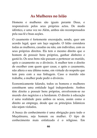 As Mulheres no Islão
Homens e mulheres são iguais perante Deus, e
responsáveis pelos seus próprios actos. De modo
idêntico, e uma vez no Além, ambos são recompensados
pela sua fé e boas acções.
O casamento é fortemente encorajado, sendo, quer um
acordo legal, quer um laço sagrado. O Islão considera
todas as mulheres, casadas ou não, um indivíduo, com os
seus próprios direitos. Ela tem o mesmo direito que o
homem de possuir bens próprios, ganhar dinheiro e
gastá-lo. Os seus bens não passam a pertencer ao marido,
após o casamento ou o divórcio. A mulher tem o direito
de escolher com quem quer casar, e após o casamento,
não altera o seu último nome, em virtude do respeito que
tem para com a sua linhagem. Caso o marido não
trabalhe, a mulher pode pedir o divórcio.
Economicamente falando, todos os homens e mulheres
constituem uma entidade legal independente. Ambos
têm direito a possuir bens próprios, envolverem-se no
mundo dos negócios e a herdarem. O direito à educação
é uma realidade para ambos os sexos, assim como o
direito ao emprego, desde que os princípios Islâmicos
não sejam violados.
A busca do conhecimento é uma obrigação para todo o
Muçulmano, seja homem ou mulher. O tipo de
conhecimento mais enfatizado é o religioso. Em

                          66
 