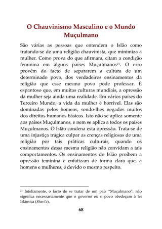 O Chauvinismo Masculino e o Mundo
                Muçulmano
São várias as pessoas que entendem o Islão como
tratando-se de uma religião chauvinista, que minimiza a
mulher. Como prova do que afirmam, citam a condição
feminina em alguns países Muçulmanos 21. O erro
provém do facto de separarem a cultura de um
determinado povo, dos verdadeiros ensinamentos da
religião que esse mesmo povo pode professar. É
espantoso que, em muitas culturas mundiais, a opressão
da mulher seja ainda uma realidade. Em vários países do
Terceiro Mundo, a vida da mulher é horrível. Elas são
dominadas pelos homens, sendo-lhes negados muitos
dos direitos humanos básicos. Isto não se aplica somente
aos países Muçulmanos, e nem se aplica a todos os países
Muçulmanos. O Islão condena esta opressão. Trata-se de
uma injustiça trágica culpar as crenças religiosas de uma
religião por tais práticas culturais, quando os
ensinamentos dessa mesma religião não convidam a tais
comportamentos. Os ensinamentos do Islão proíbem a
opressão feminina e enfatizam de forma clara que, a
homens e mulheres, é devido o mesmo respeito.



21 Infelizmente, o facto de se tratar de um país “Muçulmano”, não
significa necessariamente que o governo ou o povo obedeçam à lei
Islâmica (Shari’a).

                               68
 