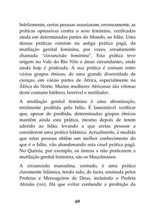 Infelizmente, certas pessoas associaram, erroneamente, as
práticas opressivas contra o sexo feminino, verificadas
ainda em determinadas partes do Mundo, ao Islão. Uma
dessas práticas consiste na antiga prática pagã, da
mutilação genital feminina, por vezes, erradamente
chamada “circuncisão feminina”. Esta prática teve
origem no Vale do Rio Nilo e áreas circundantes, onde
ainda hoje é praticada. A sua prática é comum entre
vários grupos étnicos, de uma grande diversidade de
crenças, em várias partes de África, especialmente na
África do Norte. Muitas mulheres Africanas são vítimas
deste costume bárbaro, horrível e mutilador.
A mutilação genital feminina é uma abominação,
totalmente proibida pelo Islão. É lamentável verificar
que, apesar de proibida, determinados grupos étnicos
mantêm ainda esta prática, mesmo depois de terem
aderido ao Islão, levando a que certas pessoas a
considerem uma prática Islâmica. Actualmente, à medida
que estas pessoas obtêm um melhor conhecimento do
que é o Islão, vão abandonando esta cruel prática pagã.
No Quénia, por exemplo, os únicos a não praticarem a
mutilação genital feminina, são os Muçulmanos.
A circuncisão masculina, contudo, é uma prática
claramente Islâmica, tendo sido, de facto, ensinada pelos
Profetas e Mensageiros de Deus, incluindo o Profeta
Abraão (). Há que evitar confundir a proibição da


                           69
 