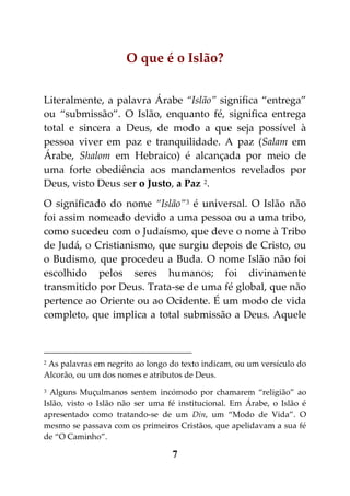 O que é o Islão?


Literalmente, a palavra Árabe “Islão” significa “entrega”
ou “submissão”. O Islão, enquanto fé, significa entrega
total e sincera a Deus, de modo a que seja possível à
pessoa viver em paz e tranquilidade. A paz (Salam em
Árabe, Shalom em Hebraico) é alcançada por meio de
uma forte obediência aos mandamentos revelados por
Deus, visto Deus ser o Justo, a Paz 2.
O significado do nome “Islão” 3 é universal. O Islão não
foi assim nomeado devido a uma pessoa ou a uma tribo,
como sucedeu com o Judaísmo, que deve o nome à Tribo
de Judá, o Cristianismo, que surgiu depois de Cristo, ou
o Budismo, que procedeu a Buda. O nome Islão não foi
escolhido pelos seres humanos; foi divinamente
transmitido por Deus. Trata-se de uma fé global, que não
pertence ao Oriente ou ao Ocidente. É um modo de vida
completo, que implica a total submissão a Deus. Aquele



2As palavras em negrito ao longo do texto indicam, ou um versículo do
Alcorão, ou um dos nomes e atributos de Deus.
3 Alguns Muçulmanos sentem incómodo por chamarem “religião” ao
Islão, visto o Islão não ser uma fé institucional. Em Árabe, o Islão é
apresentado como tratando-se de um Din, um “Modo de Vida”. O
mesmo se passava com os primeiros Cristãos, que apelidavam a sua fé
de “O Caminho”.

                                  7
 