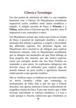 Ciência e Tecnologia
Um dos pontos de referência do Islão é a sua completa
harmonia com a Ciência. Os Muçulmanos consideram
impossível existir conflitos entre factos científicos e
religião. A religião provém de Deus, o Primeiro e o
Último, assim como o Universo que Ele, sozinho, criou. É
impossível a um, contradizer o outro.
Um Muçulmano assume que, tudo o que existe na criação
de Deus, é passível de explicação científica – desde a
formação das estrelas e galáxias, à origem e diversidade
das diferentes espécies. Em momento algum, um
Muçulmano deve socorrer-se de milagres para explicar
fenómenos naturais, visto os Muçulmanos acreditarem
que os milagres são momentos em que Deus infringe as
Suas próprias leis naturais, por um motivo especial,
como, por exemplo, ajudar um dos Seus Profetas ou
responder a uma prece. As explicações milagrosas não
deverão nunca ser utilizadas para explicar algo do
mundo natural, ou para ocultar a ignorância humana
relativamente a uma questão científica.
Não se verificou nunca a existência de um facto científico
ou teoria científica válida que contradiga os
ensinamentos do Islão. Seja o que for que a Ciência
descubra, isso apenas aumenta o nosso conhecimento da
magnífica criação de Deus. É por este motivo que o Islão
encoraja activamente os esforços científicos, e é essa a
razão porque o Alcorão ordena-nos que estudemos os
                           72
 