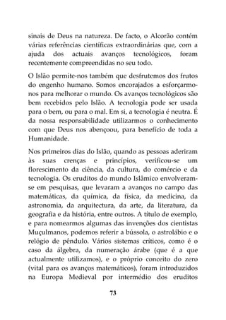 sinais de Deus na natureza. De facto, o Alcorão contém
várias referências científicas extraordinárias que, com a
ajuda dos actuais avanços tecnológicos, foram
recentemente compreendidas no seu todo.
O Islão permite-nos também que desfrutemos dos frutos
do engenho humano. Somos encorajados a esforçarmo-
nos para melhorar o mundo. Os avanços tecnológicos são
bem recebidos pelo Islão. A tecnologia pode ser usada
para o bem, ou para o mal. Em si, a tecnologia é neutra. É
da nossa responsabilidade utilizarmos o conhecimento
com que Deus nos abençoou, para benefício de toda a
Humanidade.
Nos primeiros dias do Islão, quando as pessoas aderiram
às suas crenças e princípios, verificou-se um
florescimento da ciência, da cultura, do comércio e da
tecnologia. Os eruditos do mundo Islâmico envolveram-
se em pesquisas, que levaram a avanços no campo das
matemáticas, da química, da física, da medicina, da
astronomia, da arquitectura, da arte, da literatura, da
geografia e da história, entre outros. A título de exemplo,
e para nomearmos algumas das invenções dos cientistas
Muçulmanos, podemos referir a bússola, o astrolábio e o
relógio de pêndulo. Vários sistemas críticos, como é o
caso da álgebra, da numeração árabe (que é a que
actualmente utilizamos), e o próprio conceito do zero
(vital para os avanços matemáticos), foram introduzidos
na Europa Medieval por intermédio dos eruditos

                            73
 