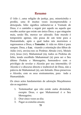 Resumo
O Islão é…uma religião de justiça, paz, misericórdia e
perdão, uma fé muitas vezes incompreendida e
deturpada. Islão significa submeter-se à Vontade de
Deus, é o caminho a seguir por aquele ou aquela que
escolhe aceitar que existe um único Deus, e que ninguém
mais, senão Ele, merece ser adorado. Este mundo é
temporário apenas, não passa de um teste para a
Humanidade, após o qual todos nós morremos e
regressamos a Deus, o Tomador. A vida no Além é para
sempre. Deus, a Luz, visando a orientação dos filhos de
Adão (), enviou-nos os Profetas Abraão (), Moisés
(), Jesus (), Muhammad (), todos os Profetas do
Islão, tendo escolhido Muhammad () para ser o Seu
último Profeta e Mensageiro, honrando-o com o
privilégio de revelar o Alcorão por seu intermédio. O
Alcorão é o discurso directo e inalterável de Deus, não a
palavra de Muhammad (), um iletrado. Deus preservou
o Alcorão, com os seus ensinamentos, para toda a
Humanidade.
Os cinco actos fundamentais de adoração Muçulmanos
são os seguintes:
   1.   Testemunhar que não existe outra divindade,
        excepto Deus, e que Muhammad é o Seu
        Mensageiro;
   2.   Orar cinco vezes ao dia;
   3.   Pagar as esmolas anuais;
                           75
 