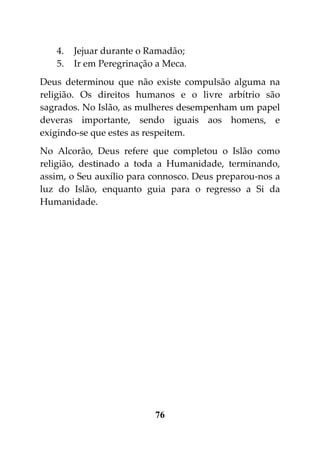 4.   Jejuar durante o Ramadão;
   5.   Ir em Peregrinação a Meca.
Deus determinou que não existe compulsão alguma na
religião. Os direitos humanos e o livre arbítrio são
sagrados. No Islão, as mulheres desempenham um papel
deveras importante, sendo iguais aos homens, e
exigindo-se que estes as respeitem.
No Alcorão, Deus refere que completou o Islão como
religião, destinado a toda a Humanidade, terminando,
assim, o Seu auxílio para connosco. Deus preparou-nos a
luz do Islão, enquanto guia para o regresso a Si da
Humanidade.




                          76
 