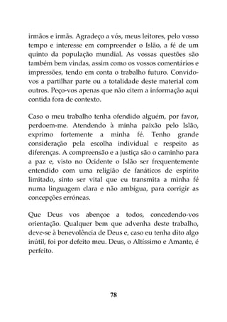 irmãos e irmãs. Agradeço a vós, meus leitores, pelo vosso
tempo e interesse em compreender o Islão, a fé de um
quinto da população mundial. As vossas questões são
também bem vindas, assim como os vossos comentários e
impressões, tendo em conta o trabalho futuro. Convido-
vos a partilhar parte ou a totalidade deste material com
outros. Peço-vos apenas que não citem a informação aqui
contida fora de contexto.

Caso o meu trabalho tenha ofendido alguém, por favor,
perdoem-me. Atendendo à minha paixão pelo Islão,
exprimo fortemente a minha fé. Tenho grande
consideração pela escolha individual e respeito as
diferenças. A compreensão e a justiça são o caminho para
a paz e, visto no Ocidente o Islão ser frequentemente
entendido com uma religião de fanáticos de espírito
limitado, sinto ser vital que eu transmita a minha fé
numa linguagem clara e não ambígua, para corrigir as
concepções erróneas.

Que Deus vos abençoe a todos, concedendo-vos
orientação. Qualquer bem que advenha deste trabalho,
deve-se à benevolência de Deus e, caso eu tenha dito algo
inútil, foi por defeito meu. Deus, o Altíssimo e Amante, é
perfeito.




                           78
 