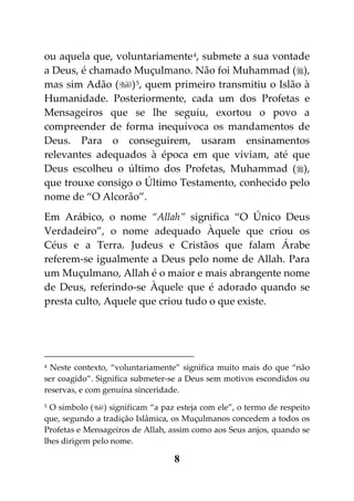 ou aquela que, voluntariamente 4, submete a sua vontade
a Deus, é chamado Muçulmano. Não foi Muhammad (),
mas sim Adão () 5, quem primeiro transmitiu o Islão à
Humanidade. Posteriormente, cada um dos Profetas e
Mensageiros que se lhe seguiu, exortou o povo a
compreender de forma inequívoca os mandamentos de
Deus. Para o conseguirem, usaram ensinamentos
relevantes adequados à época em que viviam, até que
Deus escolheu o último dos Profetas, Muhammad (),
que trouxe consigo o Último Testamento, conhecido pelo
nome de “O Alcorão”.
Em Arábico, o nome “Allah” significa “O Único Deus
Verdadeiro”, o nome adequado Àquele que criou os
Céus e a Terra. Judeus e Cristãos que falam Árabe
referem-se igualmente a Deus pelo nome de Allah. Para
um Muçulmano, Allah é o maior e mais abrangente nome
de Deus, referindo-se Àquele que é adorado quando se
presta culto, Aquele que criou tudo o que existe.




4 Neste contexto, “voluntariamente” significa muito mais do que “não

ser coagido”. Significa submeter-se a Deus sem motivos escondidos ou
reservas, e com genuína sinceridade.
5 O símbolo () significam “a paz esteja com ele”, o termo de respeito

que, segundo a tradição Islâmica, os Muçulmanos concedem a todos os
Profetas e Mensageiros de Allah, assim como aos Seus anjos, quando se
lhes dirigem pelo nome.

                                  8
 