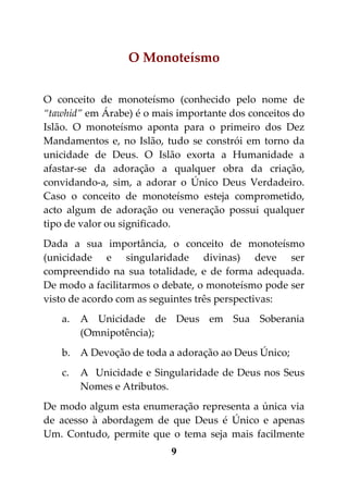 O Monoteísmo


O conceito de monoteísmo (conhecido pelo nome de
“tawhid” em Árabe) é o mais importante dos conceitos do
Islão. O monoteísmo aponta para o primeiro dos Dez
Mandamentos e, no Islão, tudo se constrói em torno da
unicidade de Deus. O Islão exorta a Humanidade a
afastar-se da adoração a qualquer obra da criação,
convidando-a, sim, a adorar o Único Deus Verdadeiro.
Caso o conceito de monoteísmo esteja comprometido,
acto algum de adoração ou veneração possui qualquer
tipo de valor ou significado.
Dada a sua importância, o conceito de monoteísmo
(unicidade e singularidade divinas) deve ser
compreendido na sua totalidade, e de forma adequada.
De modo a facilitarmos o debate, o monoteísmo pode ser
visto de acordo com as seguintes três perspectivas:
   a.   A Unicidade de Deus em Sua Soberania
        (Omnipotência);
   b. A Devoção de toda a adoração ao Deus Único;
   c.   A Unicidade e Singularidade de Deus nos Seus
        Nomes e Atributos.
De modo algum esta enumeração representa a única via
de acesso à abordagem de que Deus é Único e apenas
Um. Contudo, permite que o tema seja mais facilmente
                          9
 