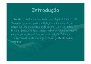 Introdução
  Neste trabalho iremos falar da religião Islâmica. Os
Templos onde se pratica a Religião, o livro usado para
rezar, os locais e países onde se pratica a Religião,
Rituais, Deus, Crenças… este trabalho falará de tudo o
mais importante a saber sobre a religião Islâmica.
  Esperamos muito que o professor goste do nosso
trabalho!
 