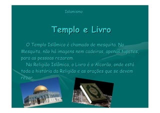 Islamismo




             Templo e Livro
  O Templo Islâmico é chamado de mesquita. Na
Mesquita, não há imagens nem cadeiras, apenas tapetes,
para as pessoas rezarem.
  Na Religião Islâmica, o Livro é o Alcorão, onde está
toda a história da Religião e as orações que se devem
rezar.
 