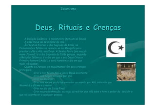 Islamismo




             Deus, Rituais e Crenças
    A Religião Islâmica é monoteísta (tem um só Deus).
                            monoteí             só
    A esse Deus dá-se o nome de Alá.
                  dá                Alá
    Às Sextas-Feiras, o dia Sagrado do Islão, as
         Sextas-
Comunidades Islâmicas reúnem-se na Mesquita para
                          reú nem-
prestar culto a Alá, seu Deus. A Sexta-Feira (em muçul-
                 Alá               Sexta-          muç ul-
mano Jummâ ) é o dia Sagrado do Islão porque, segundo
a Religião Islâmica, é o dia em que o seu Deus Criou o
Primeiro homem (Adão), e será também o dia em que
                            será també
tudo irá acabar.
      irá
    Quanto a Crenças, os muçulmanos têm seis crenças
               Crenç        muç                  crenç
principais:
            -Crer e ter fé em Alá, o único Deus existente;
                         fé     Alá
            -Crer nos Anjos, Criados por Alá;
                                          Alá
            -Crer no Alcorão;
            -Crer nos vários profetas enviados ao mundo por Alá, sabendo que
                       vá                                    Alá
Maomé é o último e o maior;
Maomé
            -Crer no dia do Juízo Final;
                             Juí
            -Crer na predestinação, ou seja, acreditar que Alá sabe e tem o poder de decidir o
                     predestinaç                           Alá
que vai acontecer a qualquer pessoa.
 