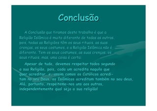 Conclusão
   A Conclusão que tiramos deste trabalho é que a
Religião Islâmica é muito diferente de todas as outras,
pois, todas as Religiões têm os seus rituais, as suas
crenças, os seus costumes, e a Religião Islâmica não é
diferente. Tem os seus costumes, as suas crenças, os
seus rituais, mas, uma coisa é certa:
   Apesar de tudo, devemos respeitar todos segundo
a sua Religião, pois, cada um acredita naquilo que
quer acreditar, e, assim comos os Católicos acredi-
tam no seu Deus, os Islâmicos acreditam também no seu deus,
Alá, portanto, respeitemo-nos uns aos outros,
independentemente qual seja a sua religião!
 