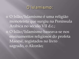 O Islamismo:O Islão/Islamismo é uma religião monoteísta que surgiu na Península Arábica no século VII d.c.;O Islão/Islamismo baseava-se nos ensinamentos religiosos do profeta Maomé, registados no livro sagrado, o Alcorão;