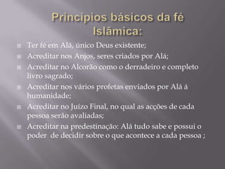 Princípios básicos da fé Islâmica: Ter fé em Alá, único Deus existente;Acreditar nos Anjos, seres criados por Alá;Acreditar no Alcorão como o derradeiro e completo livro sagrado;Acreditar nos vários profetas enviados por Alá á humanidade;Acreditar no Juízo Final, no qual as acções de cada pessoa serão avaliadas;Acreditar na predestinação: Alá tudo sabe e possui o poder  de decidir sobre o que acontece a cada pessoa ; 