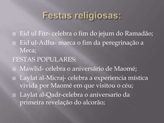 Festas religiosas:Eid ul Fitr- celebra o fim do jejum do Ramadão;Eid ul-Adha- marca o fim da peregrinação a Meca;FESTAS POPULARES:Mawlid- celebra o aniversário de Maomé;Laylat al-Micraj- celebra a experiencia mística vivida por Maomé em que visitou o céu;Laylat al-Qadr-celebra o aniversario da primeira revelação do alcorão;
