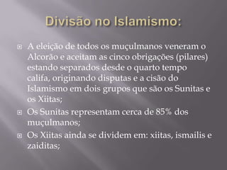 Divisão no Islamismo:  A eleição de todos os muçulmanos veneram o Alcorão e aceitam as cinco obrigações (pilares) estando separados desde o quarto tempo califa, originando disputas e a cisão do Islamismo em dois grupos que são os Sunitas e os Xiitas;Os Sunitas representam cerca de 85% dos muçulmanos;Os Xiitas ainda se dividem em: xiitas, ismailis e zaiditas;     