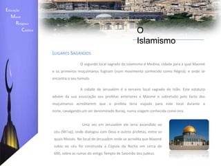 Educação    Moral         Religiosa  Católica O IslamismoLugares Sagrados	A Caaba ("O Cubo"), um edifício situado dentro da mesquita principal de Meca (AlMasjidAl-Haram) na Arábia Saudita, é o local mais sagrado do Islão. De acordo com o Alcorão, ela foi construída por Abraão (Ibrahim) para que todas as pessoas fossem ali celebrar os ritos da Hajj. No tempo do profeta Maomé o monoteísmo instituído por Abraão tinha sido corrompido pelo politeísmo e pela idolatria. 	Segundo o islamismo, Maomé não procurou fundar uma nova religião, mas antes restabelecer o culto monoteísta que existia no passado. Uma vez que o Islão se identifica com a tradição religiosa do patriarca Abraão é por isso classificado como uma religião abraâmica. 