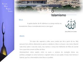 Educação    Moral         Religiosa  Católica O IslamismoCrenças- A crença em Alá (Allah), único Deus existente;- A crença nos Anjos, seres criados por Alá; - A crença nos Livros Sagrados, entre os quais se encontram a Torá, os Salmos e o Evangelho.- O Alcorão é o principal e mais completo livro sagrado, constituindo a colectânea dos revelados por Alá ao profeta Maomé; - A crença em vários profetas enviados à humanidade, dos quais Maomé é o último; - A crença no dia do Julgamento Final, no qual as acções de cada pessoa serão avaliadas; - A crença na predestinação: Alá tudo sabe e possui o poder de decidir sobre o que acontece a cada pessoa. 
