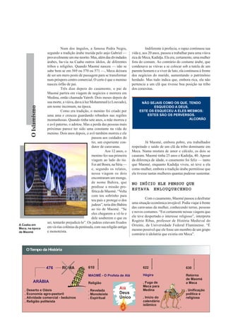 Num dos ângulos, a famosa Pedra Negra,                       Indiferente à profecia, o rapaz continuou sua
                      segundo a tradição árabe trazida pelo anjo Gabriel —         vida e, aos 20 anos, passou a trabalhar para uma viúva
                      provavelmente um me-teorito. Mas, além das divindades        rica de Meca, Kadidja. Ela era, certamente, uma mulher
                      árabes, ha-via na Caaba outros ídolos, de diferentes         fora do comum. Ao contrário do costume árabe, que
                      tribos e religiões. Quando Maomé nasceu — não se             condenava as viúvas a se colocar sob a tutela de um
                      sabe bem se em 569 ou 570 ou 571 —, Meca deixara             parente homem e a viver de luto, ela continuou à frente
                      de ser um mero posto de passagem para se transformar         dos negócios do marido, aumentando o patrimônio
                      num próspero centro comercial. O certo é que o menino        herdado. Mas tudo indica que, embora rica, ela não
                      nasceu órfão de pai.                                         pertencia a um clã que tivesse boa posição na tribo
                                Três dias depois do casamento, o pai de            dos coraixitas.
                      Maomé partira em viagem de negócios e morrera em
                      Medina, então chamada Yatreb. Dois meses depois de
                      sua morte, a viúva, dava à luz Mohammed (o Louvado),               NÃO SEJAIS COMO OS QUE, TENDO
                      um nome incomum, na época.
        O Islamismo




                                                                                               ESQUECIDO A DEUS,
                                Como era tradição, o menino foi criado por              ESTE OS ESQUECEU A ELES MESMOS:
                      uma ama e cresceu guardando rebanhos nas regiões                      ESTES SÃO OS PERVERSOS.
                      montanhosas. Quando tinha sete anos, a mãe morreu e                                        ALCORÃO
                      o avô paterno, o adotou. Mas a perda das pessoas mais
                      próximas parece ter sido uma constante na vida do
                      menino. Dois anos depois, o avô também morreu e ele
                                                      passou aos cuidados do
                                                      tio, um experiente con-                Já Maomé, embora pobre, era trabalhador
                                                      dutor de caravanas.          respeitado e saído de um clã da tribo dominante em
                                                                Aos 12 anos, o     Meca. Numa mistura de amor e cálculo, os dois se
                                                      menino fez sua primeira      casaram. Maomé tinha 25 anos e Kadidja, 40. Apesar
                                                      viagem ao lado do tio.       da diferença de idade, o casamento foi feliz — tanto
                                                      Foi até Bosra, na Síria —    que Maomé, enquanto Kadidja viveu, só teve a ela
                                                      e, segundo os relatos,       como mulher, embora a tradição árabe permitisse que
                                                      nessa viagem os dois         ele tivesse tantas mulheres quantas pudesse sustentar.
                                                      encontraram um monge,
                                                      de nome Bahira, que          NO INÍCIO ELE PENSOU QUE
                                                      predisse a missão pro-
                                                      fética de Maomé. “Volta
                                                                                   ESTAVA ENLOUQUECENDO
                                                      com teu sobrinho para
                                                      teu país e protege-o dos              Com o casamento, Maomé passou a desfrutar
                                                      judeus”, teria dito Bahira   uma situação econômica invejável. Podia viajar à frente
                                                      ao tio de Maomé. “Se         das caravanas da mulher, conhecendo terras, pessoas
                                                      eles chegarem a vê-lo e      e novos costumes. “Foi certamente nessas viagens que
                                                      dele souberem o que eu       ele teve despertado o interesse religioso”, interpreta
                      sei, tentarão prejudicá-lo”. Os judeus estavam fixados       Rogério Ribas, professor de História Medieval do
A Caaba em                                                                         Oriente, da Universidade Federal Fluminense. “É
Meca, na época        em vá-rias colônias da península, com sua religião antiga
                      e monoteísta.                                                mesmo possível que ele fosse um membro de um grupo
de Maomé
                                                                                   contrário à idolatria que existia em Meca”.



    O Tempo da História



                      476       ROMA               610                                    622                           630

                                                   MAOMÉ - O Profeta de Alá               Hégira                        Retorno
                                                                                                                        de Maomé
           ARÁBIA                                  Religião                               . Fuga de                     a Meca
                                                                                          Meca para
   . Deserto e Oásis                               . Revelada                             Medina                        . Unificação
   . Economia agro-pastoril                        . Monoteísta                                                         política e
   . Atividade comercial - beduínos                . Espiritual                           . Início do                   religiosa
   . Religião politeísta                                                                  calendário
                                                                                          islâmico
 