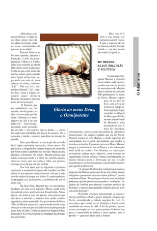 Além disso, con-                                                                          Mas, em 619,
ta o professor, “a idéia de                                                                com a sua morte, ele
um deus único não era                                                                      começou a correr riscos.
novidade na região, onde                                                                   É que o sucessor do tio
existiam comunidades de                                                                  na liderança do clã foi Abu
judeus e de cristãos”.                                                                   Lahab — um de-clarado
          Maomé beirava os                                                               adversário do profeta.
40 anos quando, durante o
Ramadã, o mês de pere-
grinação a Meca e à Caaba,                                                               EM MEDINA,
subiu com a família ao Monte                                                             ALIOU RELIGIÃO
Hirã, para o retiro tradicional.
Conta-se que, certa noite, ele
                                                                                         E POLÍTICA
dormia numa gruta quando




                                                                                                                         O Islamismo
uma figura misteriosa, se-                                                                        As ameaças obri-
gurando um rolo de pano                                                                 garam Maomé a procurar
coberto de sinais, ordenou:                                                             outra cidade onde morar e
“Lê!” “Não sei ler”, res-                                                               recebeu um convite formal
pondeu Maomé. “Lê”, repe-                                                               de mercadores de Medina
tiu duas vezes a figura, en-                                                            para se instalar ali, cerca de
quanto quase sufocava                                                                   300 quilômetros ao norte
Maomé, enrolando o pano em                                                              de Meca. Maomé seguiu
torno de seu pescoço.                                                                          para lá no ano de
           O homem, que                                                                        622, com cerca de
era analfabeto, leu. Ao                                                                        trezentos adeptos.
acordar, saiu da gruta e, no               Glória ao meus Deus,                                Essa migração (hijra,
                                                                                               em árabe, ou Hégira)
alto, viu um anjo que lhe
dizia: “Maomé, és o men-
                                              o Omnipotente                                    de Meca para Medi-
sageiro de Alá e eu sou                                                                        na marca uma virada
Gabriel”. Apavorado,                                                                           de Maomé e uma
pensando estar possuído                                                                        revolução no Islã. A
por um djin — um espírito, para os árabes —, correu                                            data foi adotada,
até onde estava Kadidja, em busca de socorro. Ela o        corretamente, como o ponto de partida de calendário
consolou e desde o começo acreditou na missão do           muçul-mano. Do simples cidadão que era em Meca,
marido.                                                    Maomé tornou-se, em Medina, o chefe supremo da
          Mas, para Maomé, a convicção não veio tão        comunidade. Foi a partir, daí também, que mudou o
fácil. Após a primeira revelação, viriam outras. Ele       teor das revelações. Enquanto esteve em Meca, Maomé
pressentia a chegada dos êxtases porque era assaltado      pregou a existência de um só Deus e a ele submissão
por fortes suores e zumbido nos ouvidos. Muitas vezes,     total (Islã em árabe). Em Medina, as revelações
chegava a desmaiar. No início, Maomé pensou que            assumiram caráter mais objetivo, com normas de
estava enlouquecendo e a idéia do suicídio passou,         organização social e política. Foram, concretamente, as
diversas vezes, por sua cabeça. Mas, aos poucos,           regras básicas para a formação de um Estado
convenceu-se de que era um profeta.                        muçulmano (o termo muçulmano vem do árabe muslim,
          Nos três anos que se seguiram à primeira         que significa submisso).
revelação, a missão ficou reservada à mulher, ao filho               “A ida para Medina deu condições para que as
adotivo e aos parentes mais próximos. Até que o anjo       propostas de Maomé deixassem de ter um caráter apenas
deu-lhe ordem de pregar aos árabes. E o principal tema     religioso e passassem a ter um caráter político”, ensina
da pregação era, exatamente, a existência de um só         o professor Ribas. “Maomé queria formar uma sociedade
deus, Alá.                                                 poderosa, que lhe permitisse expandir a ‘revelação’. Os
          Na fase final, Maomé não se considerava          judeus de Medina perceberam o projeto político de
fundador de uma nova religião. Menos ainda tinha           Maomé e o que era uma questão religiosa passou a ser
intenção de criar a partir dela um Estado árabe. Nessa     uma luta de poder”.
época, ele achava que era apenas uma pessoa que                      O profeta terminou massacrando os judeus e
recebera a missão e mesmo não tendo muitos                 iniciou também o Jihad, a guerra santa de conquista de
seguidores, atraiu a oposição dos governantes de Meca.     Meca, considerada a cidade sagrada do Islã. As
“Não só Maomé atacava as crenças tradicionais como         caravanas que saíam ou se dirigiam a Meca eram
ameaçava os lucros que a cidade tirava da peregrinação     assaltadas em nome de Alá. A lei do profeta, nesses
anual feita à Caaba”, explica o professor Rogério Ribas.   casos, era simples e clara: quatro quintos do butim iam
Enquanto o tio viveu, Maomé foi protegido da oposição      para a comunidade (a imam) e outro quinto, para o
dos coraixitas.                                            profeta — que mais tarde será o Estado.
 