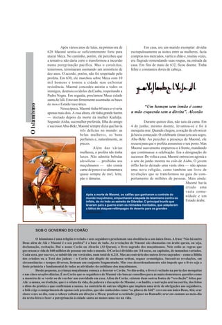 Após vários anos de lutas, na primavera de                  Em casa, era um marido exemplar: dividia
                    628 Maomé sentiu-se suficientemente forte para               escrupulosamente as noites entre as mulheres, fazia
                    atacar Meca. No caminho, porém, ele percebeu que             compras nos mercados, varria o chão e, muitas vezes,
                    a tentativa não daria certo e transformou a incursão         era flagrado remendando suas roupas, na entrada da
                    numa peregrinação pacífica. Mas o coraixitas,                casa. Em fins de maio de 632, ficou doente. Tinha
                    temerosos, terminaram assinando um armistício de             febre e constantes dores de cabeça.
                    dez anos. O acordo, porém, não foi respeitado pelo
                    profeta. Em 630, ele marchou sobre Meca com 10
                    mil homens e tomou a cidade sem enfrentar
                    resistência. Maomé concedeu anistia a todos os
                    inimigos, destruiu os ídolos da Caaba, respeitando a
                    Pedra Negra. Em seguida, proclamou Meca cidade
                    santa do Islã. Estavam firmemente assentadas as bases
                    do novo Estado teocrático.
      O Islamismo




                              Nessa época, Maomé tinha 60 anos e viveria
                                                                                        “Um homem sem irmão é como
                    apenas mais dois. A essa altura, ele tinha grande harém      a mão esquerda sem a direita”. Alcorão
                    — iniciado depois da morte da mulher Kadidja.
                    Segundo Aisha, sua mulher preferida, filha do amigo                        Durante quinze dias, não saiu da cama. Em
                    e sucessor Abu-Bekr, Maomé sempre dizia que havia               4 de junho, mesmo doente, levantou-se e foi à
                                            três delícias no mundo: as              mesquita orar. Quando chegou, a oração do alvorecer
                                            belas mulheres, os bons                 já havia começado. O celebrante (iman) era seu sogro,
                                            perfumes e, naturalmente, as            Abu-Bekr. Ao perceber a presença de Maomé, ele
                                            preces.                                 recuou para que o profeta assumisse o seu posto. Mas
                                                      Além das várias               Maomé suavemente empurrou-o à frente, mandando
                                            mulheres, o profeta não tinha           que continuasse a celebração. Era a designação do
                                            luxos. Não admitia bebidas              sucessor. De volta a casa, Maomé entrou em agonia e
                                            alcoólicas — proibidas aos              a sete de junho morreu no colo de Aisha. O jovem
                                            muçulmanos — não comia                  órfão havia deixado uma vasta obra — não apenas
                                            carne de porco e se alimentava          uma nova religião, como também um livro de
                                            quase sempre de mel, leite,             revelações que se transformou no guia do com-
                                            pão e tâmaras.                          portamento de milhões de pessoas. Mais ainda:
                                                                                                                           Maomé havia
                                                                                                                           criado uma
                                                                                                                           vasta comu-
                                                Após a morte de Maomé, os califas que ganharam o controle do
                                                                                                                           nidade e um
                                                mundo muçulmano, empunharam a espada do Islamismo contra os
                                                infiéis, do rio Indo ao estreito de Gibraltar. O principal trunfo que      Estado árabe.
                                                levaram para a guerra eram os nômades montados, que adaptaram
                                                a tática de ataques-relâmpagos do deserto para as grandes
                                                campanhas




               SOB O GOVERNO DO CORÃO

           O Islamismo é uma religião revelada e seus seguidores proclamam sua obediência a um único Deus. A frase ‘Não há outro
Deus além de Alá e Maomé é o seu profeta” é a base de tudo. As revelações de Maomé são chamadas em árabe quran, ou seja,
declamação, recitação. Daí o nome Corão ou Alcorão (Al Quran), o livro sagrado dos muçulmanos. Nele estão as regras que
governam a vida de 840 milhões de pessoas em todo o mundo. O Corão é dividido em 114 suras, ou capítulos, de tamanhos variados.
Cada sura, por sua vez, se subdivide em versículos, num total de 6.211. Mas ao contrário dos outros livros sagrados − como a Bíblia
dos cristãos ou a Torá dos judeus − o Corão não dispõe de nenhuma ordem, sequer cronológica. Sucessivas revelações, em
circunstâncias e tempos diversos, formam um conjunto fragmentado. Mas esse desordenadamento não impede que o livro seja a
fonte primária e fundamental de todas as atividades do cotidiano dos muçulmanos.
           Desde pequena, a criança muçulmana começa a decorar o Corão. No dia-a-dia, o livro é recitado na porta das mesquitas
e nas cinco orações diárias. É no Corão que os seguidores de Maomé vão buscar conselhos para as mais elementares questões como
a maneira de se vestir ou de receber um convidado em casa. Além do Corão, existem duas outras fontes de “revelação” feitas por
Alá: a sunna, ou tradição, que é o relato da vida, da palavra e das ações de Maomé, e os hadits, a narração oral ou escrita, dos feitos
e ditos do profeta e que confirmam a sunna. Ao contrário de outras religiões que impõem uma série de obrigações aos seguidores,
o Islã exige o cumprimento de apenas seis preceitos, que são conhecidos como “os pilares do Islã”: crer em um único Deus, Alá; orar
cinco vezes ao dia, com a cabeça voltada em direção a Meca; praticar a caridade; jejuar no Ramadã; orar em comum ao meio-dia
da sexta-feira e fazer a peregrinação à cidade santa ao menos uma vez na vida.
 
