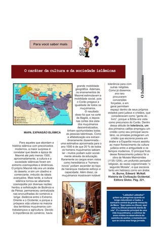 Para você saber mais




          O caráter da cultura e da sociedade islâmicas




                                                                                                           O Islamismo
                                                                             tolerância para com
                                                      grande mobilidade         outras religiões.
                                                    geográfica. Ademais,       Como já dissemos
                                                     os ensinamentos de              era raro
                                                   Maomé estimulavam a             procurarem
                                                  mobilidade social, pois          conversões
                                                      o Corão pregava a          forçadas, e em
                                                   igualdade de todos os        geral permitiam
                                                         muçulmanos.            espaço dentro de seus próprios
                                                             O resultado     estados para judeus e cristãos, que
                                                    disso foi que na corte        consideravam como “gente do
                                                     de Bagdá, e depois          livro”, porque a Bíblia era vista
                                                    nas cortes dos esta-      como precursora do Corão. Dentro
                                                       dos muçulmanos           dessa atitude de tolerância, um
                                                      descentralizados,       dos primeiros califas empregou um
                                            tinham oportunidades todas         cristão como seu principal secre-
             MAPA. EXPANSÃO ISLÂMICA
                                          as pessoas talentosas. Como          tário, os omíadas protegeram um
                                            a alfabetização era extraor-         cristão que escrevia poesia em
                                            dinariamente disseminada -         árabe e a Esparilia moura assistiu
          Para aqueles que abordam a uma estimativa aproximada para o
 história islâmica com preconceitos                                            ao maior florescimento da cultura
                                     ano 1000 é de que 20 % de todos            judaica entre a antiguidade e os
     modernos, a maior surpresa é     os homens muçulmanos sabiam
   constatar que desde a época de                                             tempos modernos. O principal fruto
                                      ler - muitos podiam subir social-         desse florescimento judaico foi a
     Maomé até pelo menos 1500,         mente através da educação.
    aproximadamente, a cultura e a                                                 obra de Moisés Maimónides
                                     Raramente os cargos eram vistos         (1135-1204), um profundo pensador
     sociedade islâmicas foram em       como hereditários e “homens
extremo cosmopolitas e dinâmicas.                                             religioso, às vezes cognominado “o
                                      novos” podiam ascender ao topo           segundo Moisés”, e que escrevia
O próprio Maomé não era um árabe      da hierarquia mediante esforço e
    do deserto, e sim um citadino e                                           tanto em hebraico corno em árabe.
                                         capacidade. Além disso, os                In. Burns, Edward McNall.
    comerciante, imbuído de ideais    muçulmanos mostravam notável
  avançados. Mais tarde, a cultura                                            História da Civilização Ocidental.
      islâmica tornou-se altamente                                                  Editora Globo. Pág. 221.
  cosmopolita por diversas razões:
herdou a sofisticação de Bizâncio e
da Pérsia; permaneceu centralizada
  nas encruzilhadas do comércio a                                                         “Labbaika! Labbaika!”
   longa distância entre o Extremo                                              gritam os peregrinos quando ao
  Oriente e o Ocidente; e porque a                                                longe vislumbram a Caaba, o
  próspera vida urbana na maioria                                             santuário central da grande mesquita
                                                                              de Meca. “Aqui estou eu (Deus), aqui
   dos territórios muçulmanos con-                                             estou eu (Deus) presente diante de
 trabalançava a agricultura. Devido                                           vós”. É o momento principal de uma
  à importância do comércio, havia                                              vida muçumlmana, o culminar de
                                                                                 anos vividos na observância do
                                                                               caminho do senhor, o momento em
                                                                                que se coroa essa longa jornada.
 
