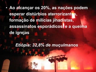 Ao alcançar os 20%, as nações podem esperar distúrbios aterrorizantes, formação de milícias jihadistas, assassinatos esporádicos, e a queima de igrejas  Etiópia: 32,8% de muçulmanos   
