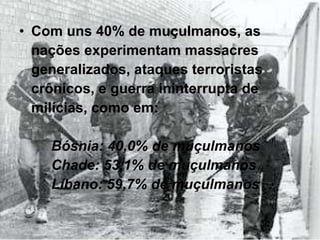 Com uns 40% de muçulmanos, as nações experimentam massacres generalizados, ataques terroristas crônicos, e guerra ininterrupta de milícias, como em: Bósnia: 40,0% de muçulmanos Chade: 53,1% de muçulmanos  Líbano: 59,7% de muçulmanos 