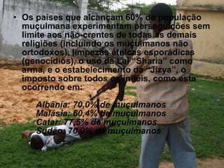 Os países que alcançam 60% de população muçulmana experimentam perseguições sem limite aos não-crentes de todas as demais religiões (incluindo os muçulmanos não ortodoxos), limpezas étnicas esporádicas (genocídios), o uso da Lei “Sharia” como arma, e o estabelecimento da “Jizya”, o imposto sobre todos os infiéis, como esta ocorrendo em: Albânia: 70,0% de muçulmanos Malásia: 60,4% de muçulmanos  Catar: 77,5% de muçulmanos  Sudão: 70,0% de muçulmanos 