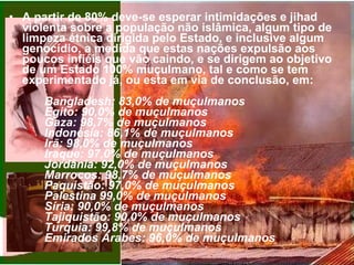 A partir de 80% deve-se esperar intimidações e jihad violenta sobre a população não islâmica, algum tipo de limpeza étnica dirigida pelo Estado, e inclusive algum genocídio, a medida que estas nações expulsão aos poucos infiéis que vão caindo, e se dirigem ao objetivo de um Estado 100% muçulmano, tal e como se tem experimentado já, ou esta em via de conclusão, em:  Bangladesh: 83,0% de muçulmanos Egito: 90,0% de muçulmanos  Gaza: 98,7% de muçulmanos  Indonésia: 86,1% de muçulmanos  Irã: 98,0% de muçulmanos  Iraque: 97,0% de muçulmanos  Jordânia: 92,0% de muçulmanos  Marrocos: 98,7% de muçulmanos  Paquistão: 97,0% de muçulmanos  Palestina 99,0% de muçulmanos  Síria: 90,0% de muçulmanos  Tajiquistão: 90,0% de muçulmanos  Turquia: 99,8% de muçulmanos  Emirados Árabes: 96,0% de muçulmanos   