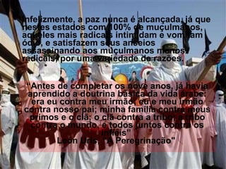 Infelizmente, a paz nunca é alcançada, já que nestes estados com 100% de muçulmanos, aqueles mais radicais intimidam e vomitam ódio, e satisfazem seus anseios assassinando aos muçulmanos menos radicais, por uma variedade de razões. “ Antes de completar os nove anos, já havia aprendido a doutrina básica da vida árabe: era eu contra meu irmão; eu e meu irmão contra nosso pai; minha família contra meus primos e o clã; o clã contra a tribo; a tribo contra o mundo, e todos juntos contra os infiéis”  León Uris, “A Peregrinação"   