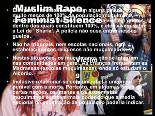 É importante entender que em alguns países, com muito menos de 100% de população muçulmana, como a Franca, a minoria muçulmana vive em guetos, dentro dos quais constituem 100%, e eles vivem sobre a Lei de “Sharia’. A policia não ousa entrar nesses guetos. Não ha tribunais, nem escolas nacionais, nem estabelecimentos religiosos não muçulmanos.  Nestas situações, os muçulmanos não se integram nas comunidades em geral. As crianças freqüentam as Madrassas (escolas muçulmanas), onde só estudam o Alcorão.  Inclusive relacionar-se com um infiel é um crime punível com a morte. Portanto, em algumas áreas de certas nações, os imanes e os extremistas muçulmanos exercem mais poder do que a media nacional de penetração da população poderia indicar.   