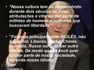 "Nossa cultura tem se desenvolvido durante dois séculos de lutas, atribulações e vitorias por parte de milhões de homens e mulheres que buscavam liberdade"    “ Falamos principalmente INGLÊS, não Espanhol, Libanês, Árabe, Chinês, Japonês, Russo ou qualquer outro idioma. De modo que se você quer formar parte de nossa sociedade, aprenda nosso idioma."   