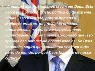 “ A maioria dos Australianos crêem em Deus. Esta não é uma posição Cristã, política ou da extrema direita. Isso é um fato, porque homens e mulheres cristãos, de princípios cristãos, fundaram esta nação. Isto é historicamente comprovável. E é certamente apropriado que isso apareça nas paredes de nossas escolas. Se Deus te ofende, sugiro que consideres viver em outra parte do mundo, porque Deus faz parte de nossa cultura."   