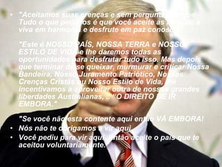 "Aceitamos suas crenças e sem perguntar porque. Tudo o que pedimos é que você aceite as nossas, e viva em harmonia e desfrute em paz conosco." "Este é NOSSO PAÍS, NOSSA TERRA e NOSSO ESTILO DE VIDA e lhe daremos todas as oportunidades para desfrutar tudo isso. Mas depois que terminar de se queixar, murmurar e criticar Nossa Bandeira, Nosso Juramento Patriótico, Nossas Crenças Cristãs ou Nosso Estilo de Vida, lhe incentivamos a aproveitar outra de nossas grandes liberdades Australianas, .. “O DIREITO DE IR EMBORA." "Se você não esta contente aqui então VÁ EMBORA! Nós não te obrigamos a vir aqui. Você pediu para vir aqui. Então aceite o país que te aceitou voluntariamente."   