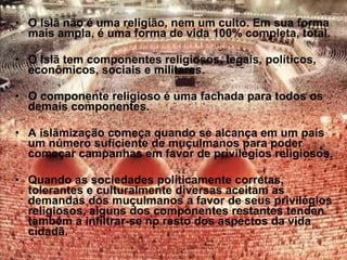 O Islã não é uma religião, nem um culto. Em sua forma mais ampla, é uma forma de vida 100% completa, total. O Islã tem componentes religiosos, legais, políticos, econômicos, sociais e militares. O componente religioso é uma fachada para todos os demais componentes. A islãmização começa quando se alcança em um país um número suficiente de muçulmanos para poder começar campanhas em favor de privilégios religiosos. Quando as sociedades políticamente corretas, tolerantes e culturalmente diversas aceitam as demandas dos muçulmanos a favor de seus privilégios religiosos, alguns dos componentes restantes tenden também a infiltrar-se no resto dos aspectos da vida cidadã. 