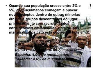 Quando sua população cresce entre 2% e 5%, os muçulmanos começam a buscar novos adeptos dentro de outras minorias étnicas e grupos descontentes do lugar, principalmente com recrutamentos consideráveis em presídios e em grupos marginalizados.   Isto está ocorrendo hoje em: Dinamarca: 2,0% de muçulmanos Alemanha: 3,7% de muçulmanos  Reino Unido: 2,7% de muçulmanos  Espanha: 4,0% de muçulmanos  Tailândia: 4,6% de muçulmanos 