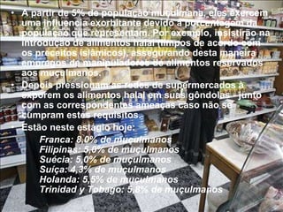 A partir de 5% de população muçulmana, eles exercem uma influencia exorbitante devido à porcentagem da população que representam. Por exemplo, insistirão na introdução de alimentos halal (limpos de acordo com os preceitos islâmicos), assegurando desta maneira empregos de manipuladores de alimentos reservados aos muçulmanos. Depois pressionam as redes de supermercados à exporem os alimentos halal em suas gôndolas - junto com as correspondentes ameaças caso não se cumpram estes requisitos. Estão neste estágio hoje:  Franca: 8,0% de muçulmanos Filipinas: 5,0% de muçulmanos  Suécia: 5,0% de muçulmanos  Suíça: 4,3% de muçulmanos  Holanda: 5,5% de muçulmanos  Trinidad y Tobago: 5,8% de muçulmanos 